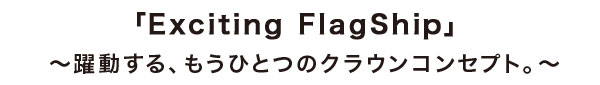 「Exciting FlagShip」 ～躍動する、もうひとつのクラウンコンセプト。～