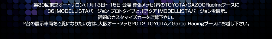 第30回東京オートサロン（1月13日～15日　会場：幕張メッセ）内のTOYOTA/GAZOORacingブースに「86」MODELLISTAバージョン プロトタイプと、「アクア」MODELLISTAバージョンを展示。話題のカスタマイズカーをご覧下さい。２台の展示車両をご覧になりたいかたは、大阪オートメッセ2012 TOYOTA／Gazoo Racingブースにお越し下さい。